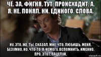 чё. за. фигня. тут. происходит. а. я. не. понял. ни. единого. слова. ну. это. же. ты. сказал. мне. что. любишь. меня. безумно. но. что-то. я. немогу. вспомнить. именно. про. этот. пацелуй.