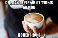 сделай перерыв от тупых мемов попей кофе
