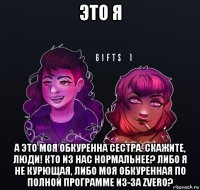 это я а это моя обкуренна сестра. скажите, люди! кто из нас нормальнее? либо я не курющая, либо моя обкуренная по полной программе из-за zvero?