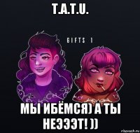 t.a.t.u. мы ибёмся) а ты неэээт! ))