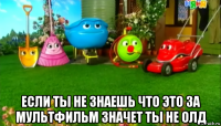  если ты не знаешь что это за мультфильм значет ты не олд