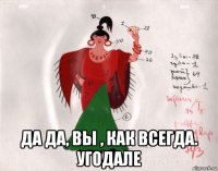  да да, вы , как всегда. угодале