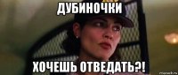 дубиночки хочешь отведать?!