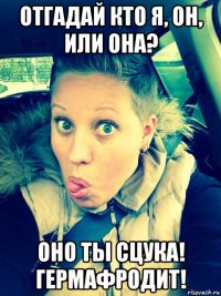 отгадай кто я, он, или она? оно ты сцука! гермафродит!