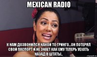 mexican radio к нам дозвонился какой то гринго...он потерял свой паспорт и не знает как ему теперь уехать назад в штаты..
