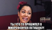  ты что то прошипел в микрофончек петушок?!