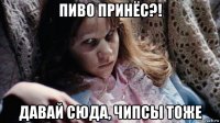 пиво принёс?! давай сюда, чипсы тоже