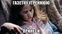 газетку утреннюю принеси