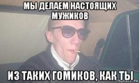 мы делаем настоящих мужиков из таких гомиков, как ты