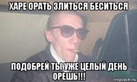 харе орать злиться беситься подобрей ты уже целый день орешь!!!