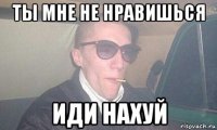ты мне не нравишься иди нахуй