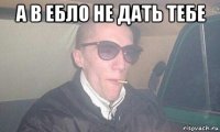 а в ебло не дать тебе 