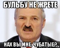 бульбу не жрете нах вы мне, чубатые?