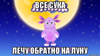 все сука лечу обратно на луну