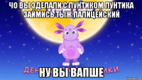 чо вы зделали с лунтиком лунтика займись тыж палицейский ну вы вапше