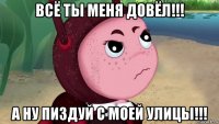 всё ты меня довёл!!! а ну пиздуй с моей улицы!!!