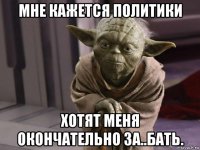мне кажется политики хотят меня окончательно за..бать.
