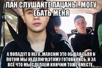лан слушайте пацаны..могу ебать меня а попадут в него..максим это общая ебля и потом мы неделю к этому готовились, и за всё что мы сделаем кончим тоже вместе..