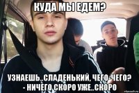 куда мы едем? узнаешь..сладенький, чего-чего? - ничего скоро уже..скоро