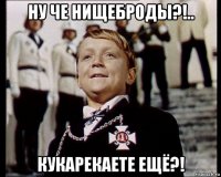 ну че нищеброды?!.. кукарекаете ещё?!