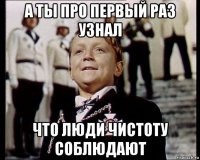а ты про первый раз узнал что люди чистоту соблюдают