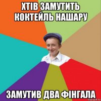 хтів замутить коктейль нашару замутив два фінгала