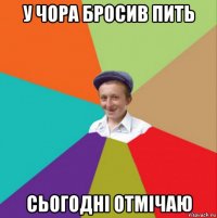 у чора бросив пить сьогодні отмічаю