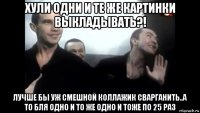 хули одни и те же картинки выкладывать?! лучше бы уж смешной коллажик сварганить..а то бля одно и то же одно и тоже по 25 раз