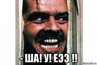  - ша! у! еээ !!