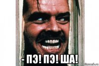  - пэ! пэ! ша!