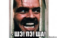  - шэ! пэ! ша!