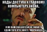 коды доступа к главному компьютеру зиона.. я же вам сказал я их не знаю, я сдам того кто знает, - морфиуса!