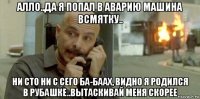 алло..да я попал в аварию машина всмятку.. ни сто ни с сего ба-баах, видно я родился в рубашке..вытаскивай меня скорее