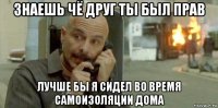 знаешь чё друг ты был прав лучше бы я сидел во время самоизоляции дома