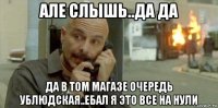 але слышь..да да да в том магазе очередь ублюдская..ебал я это все на нули