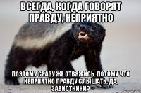всегда, когда говорят правду, неприятно поэтому сразу же отвяжись. потому что неприятно правду слышать, да, завистники?