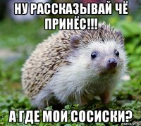 ну рассказывай чё принёс!!! а где мои сосиски?
