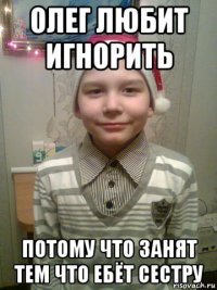 олег любит игнорить потому что занят тем что ебёт сестру