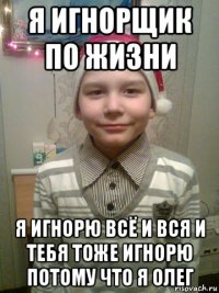 я игнорщик по жизни я игнорю всё и вся и тебя тоже игнорю потому что я олег