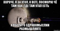 короче, я за угол, к веге, посморю чё там как, где там угал есть а вы тут о здравомыслии размышляйте