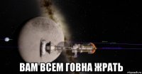  вам всем говна жрать