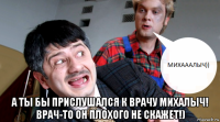  а ты бы прислушался к врачу михалыч! врач-то он плохого не скажет!)