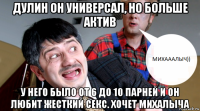 дулин он универсал, но больше актив у него было от 6 до 10 парней и он любит жесткий секс. хочет михалыча
