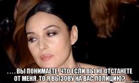  . . . . вы понимаете, что если вы не отстанете от меня, то я вызову на вас полицию?