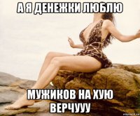 а я денежки люблю мужиков на хую верчууу