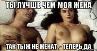ты лучше чем моя жена так тыж не женат, - теперь да