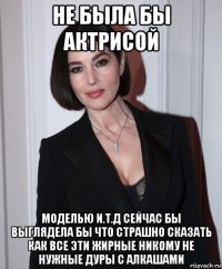 не была бы актрисой моделью и.т.д сейчас бы выглядела бы что страшно сказать как все эти жирные никому не нужные дуры с алкашами