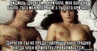 видишь, дорогой, я кричала, мне больно было, ты у меня первый, а ты чего кричал? дорогая, ты не представляешь,как страшно когда член в пилотку проваливается!