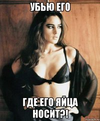убью его где его яйца носит?!