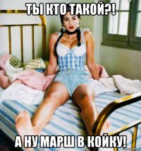 ты кто такой?! а ну марш в койку!